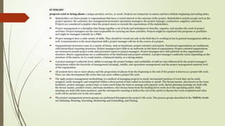 SUMMARY
projects exist to bring about a unique product, service, or result. Projects are temporary in nature and have definite beginning and ending dates.
 Stakeholders are those people or organizations that have a vested interest in the outcome of the project. Stakeholders include people such as the
project sponsor, the customer, key management personnel, operations managers, the project manager, contractors, suppliers, and more.
Projects are considered complete when the project meets or exceeds the expectations of the stakeholders.
 Project management is a discipline that brings together a set of tools and techniques to describe, organize, and monitor the work of project
activities. Project managers are the ones responsible for carrying out these activities. Projects might be organized into programs or portfolios
and might be managed centrally by a PMO.
 Project managers have a wide variety of skills. They should be versed not only in the field they’re working in but in general management skills as
well. Communication is the most important skill a project manager will use in the course of a project.
 Organizational structures come in a variety of forms, such as functional, project-oriented, and matrix. Functional organizations are traditional,
with hierarchical reporting structures. Project managers have little to no authority in this kind of organization. Project-oriented organizations
are structured around project work, and personnel report to project managers. Project managers have full authority in this organizational
structure. Matrix organizations are a combination of the functional and project-oriented. A project manager’s authority varies depending on the
structure of the matrix, be it a weak matrix, a balanced matrix, or a strong matrix.
 A project manager’s authority level, ability to manage the project budget, and availability of staff are also influenced by the project manager’s
interactions within the hierarchy of management (strategic, middle, and operations management) and the project management maturity level
of the organization.
 All projects have one or more phases and the progression of phases from the beginning to the end of the project is known as a project life cycle.
There are also development life cycles that can occur within a project life cycle.
 The Agile project management methodology is a method of managing projects in small, incremental portions of work that can be easily
assigned, easily managed, and completed within a short period of time called an iteration or sprint. The Scrum master, also known as the team
facilitator, project manager, project lead, or team coach helps the team to manage and organize work. Sprint planning meetings are held with
the Scrum master, product owner, and team members, who choose items from the backlog list to work on in the upcoming sprint. Daily
standups are held with team members, and the retrospective meeting is held at the end of the sprint to discuss the work completed and what
work will be carried over to the next sprint.
 The project management process groups are performed throughout the project’s life cycle. The process groups described in the PMBOK® Guide
are Initiating, Planning, Executing, Monitoring and Controlling, and Closing.
 