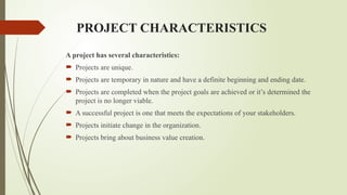 PROJECT CHARACTERISTICS
A project has several characteristics:
 Projects are unique.
 Projects are temporary in nature and have a definite beginning and ending date.
 Projects are completed when the project goals are achieved or it’s determined the
project is no longer viable.
 A successful project is one that meets the expectations of your stakeholders.
 Projects initiate change in the organization.
 Projects bring about business value creation.
 
