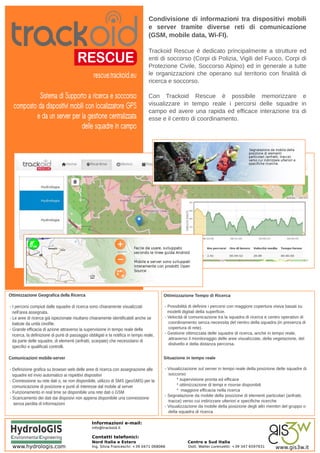 Condivisione di informazioni tra dispositivi mobili
                                                                                   e server tramite diverse reti di comunicazione
                                                                                   (GSM, mobile data, Wi-FI).

                                                                                   Trackoid Rescue è dedicato principalmente a strutture ed
                                                                                   enti di soccorso (Corpi di Polizia, Vigili del Fuoco, Corpi di
                                                                                   Protezione Civile, Soccorso Alpino) ed in generale a tutte
                                                  rescue.trackoid.eu               le organizzazioni che operano sul territorio con finalità di
                                                                                   ricerca e soccorso.

           Sistema di Supporto a ricerca e soccorso                                Con Trackoid Rescue è possibile memorizzare e
  composto da dispositivi mobili con localizzatore GPS                             visualizzare in tempo reale i percorsi delle squadre in
                                                                                   campo ed avere una rapida ed efficace interazione tra di
          e da un server per la gestione centralizzata                             esse e il centro di coordinamento.
                               delle squadre in campo




Ottimizzazione Geografica della Ricerca                                                   Ottimizzazione Tempo di Ricerca

- I percorsi compiuti dalle squadre di ricerca sono chiaramente visualizzati              - Possibilità di definire i percorsi con maggiore copertura visiva basati su
  nell’area assegnata.                                                                      modelli digitali della superficie.
- Le aree di ricerca già ispezionate risultano chiaramente identificabili anche se        - Velocità di comunicazione tra la squadra di ricerca e centro operativo di
  battute da unità cinofile.                                                                coordinamento senza necessita del rientro della squadra (in presenza di
- Grande efficacia di azione attraverso la supervisione in tempo reale della                copertura di rete).
  ricerca, la definizione di punti di passaggio obbligati e la notifica in tempo reale,   - Gestione ottimizzata delle squadre di ricerca, anche in tempo reale,
                                                                                            attraverso il monitoraggio delle aree visualizzate, della vegetazione, del
  da parte delle squadre, di elementi (anfratti, scarpate) che necessitano di
                                                                                            dislivello e della distanza percorsa.
  specifici e qualificati controlli.

Comunicazioni mobile-server                                                               Situazione in tempo reale

- Definizione grafica su browser web delle aree di ricerca con assegnazione alle          - Visualizzazione sul server in tempo reale della posizione delle squadre di
  squadre ed invio automatico ai rispettivi dispositivi                                     soccorso:
- Connessione su rete dati o, se non disponibile, utilizzo di SMS (geoSMS) per la                * supervisione pronta ed efficace
  comunicazione di posizione e punti di interesse dal mobile al server                           * ottimizzazione di tempi e risorse disponibili
                                                                                                 * maggiore efficacia nella ricerca
- Funzionamento in real time se disponibile una rete dati o GSM
                                                                                          - Segnalazione da mobile della posizione di elementi particolari (anfratti,
- Scaricamento dei dati dai disposivi non appena disponibile una connessione
                                                                                            tracce) verso cui indirizzare ulteriori e specifiche ricerche
   senza perdita di informazioni
                                                                                          - Visualizzazione da mobile della posizione degli altri membri del gruppo o
                                                                                            della squadra di ricerca

                                                 Informazioni e-mail:
                                                 info@trackoid.it

                                                 Contatti telefonici:
                                                 Nord Italia e Estero                                 Centro e Sud Italia
 www.hydrologis.com                              Ing. Silvia Franceschi: +39 0471 068066              Dott. Walter Lorenzetti: +39 347 6597931       www.gis3w.it
 