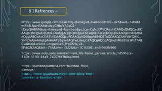 8 ] Refrences -
https://www.google.com/search?q=dameged+bamboo&tbm=isch&ved=2ahUKE
wiRk8LfpaH5AhWv9zgGHbVYA0sQ2-
cCegQIABAA&oq=dameged+bamboo&gs_lcp=CgNpbWcQAzoHCAAQsQMQQzoKC
AAQsQMQgwEQQzoLCAAQgAQQsQMQgwE6CAgAEIAEELEDOgQIIxAnOgcIIxDqAhA
nOggIABCxAxCDAToECAAQQzoFCAAQgAQ6BggAEB4QBToGCAAQChAYUJYGWJ0_
YNhDaAJwAHgEgAHmAYgBgxeSAQYwLjIwLjGYAQCgAQGqAQtnd3Mtd2l6LWltZ7AB
CsABAQ&sclient=img&ei=cn_lYpGSHa_v4-
EPtbGN2AQ&bih=736&biw=1322&rlz=1C1UEAD_enIN960IN960
https://www.nola.com/entertainment_life/home_garden/article_1d595cce-
130b-5190-84a9-7a007f83b8ad.html
https://bambooplantshq.com/bamboo-frost-
damage/
https://www.guaduabamboo.com/blog/how-
tomake- a-bamboo-chair
 