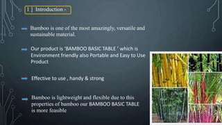 1 ] Introduction -
Bamboo is one of the most amazingly, versatile and
sustainable material.
Our product is ‘BAMBOO BASIC TABLE ’ which is
Environment friendly also Portable and Easy to Use
Product
Effective to use , handy & strong
Bamboo is lightweight and flexible due to this
properties of bamboo our BAMBOO BASIC TABLE
is more feasible
 