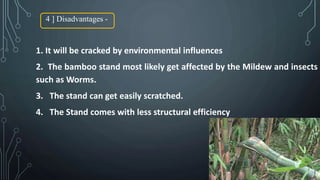 4 ] Disadvantages -
1. It will be cracked by environmental influences
2. The bamboo stand most likely get affected by the Mildew and insects
such as Worms.
3. The stand can get easily scratched.
4. The Stand comes with less structural efficiency
 