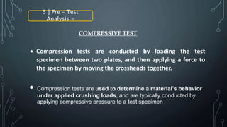 5 ] Pre – Test
Analysis -
 Compression tests are conducted by loading the test
specimen between two plates, and then applying a force to
the specimen by moving the crossheads together.
COMPRESSIVE TEST
Compression tests are used to determine a material's behavior
under applied crushing loads, and are typically conducted by
applying compressive pressure to a test specimen
 