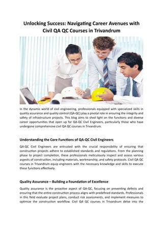 Unlocking Success: Navigating Career Avenues with
Civil QA QC Courses in Trivandrum
In the dynamic world of civil engineering, professionals equipped with specialized skills in
quality assurance and quality control (QA-QC) play a pivotal role in ensuring the integrity and
safety of infrastructure projects. This blog aims to shed light on the functions and diverse
career opportunities that open up for QA-QC Civil Engineers, particularly those who have
undergone comprehensive civil QA QC courses in Trivandrum.
Understanding the Core Functions of QA-QC Civil Engineers
QA-QC Civil Engineers are entrusted with the crucial responsibility of ensuring that
construction projects adhere to established standards and regulations. From the planning
phase to project completion, these professionals meticulously inspect and assess various
aspects of construction, including materials, workmanship, and safety protocols. Civil QA QC
courses in Trivandrum equip engineers with the necessary knowledge and skills to execute
these functions effectively.
Quality Assurance – Building a Foundation of Excellence
Quality assurance is the proactive aspect of QA-QC, focusing on preventing defects and
ensuring that the entire construction process aligns with predefined standards. Professionals
in this field evaluate project plans, conduct risk assessments, and implement measures to
optimize the construction workflow. Civil QA QC courses in Trivandrum delve into the
 