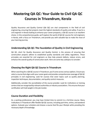 Mastering QA QC: Your Guide to Civil QA QC
Courses in Trivandrum, Kerala
Quality Assurance and Quality Control (QA QC) are vital components in the ﬁeld of civil
engineering, ensuring that projects meet the highest standards of quality and safety. If you're a
civil engineer in Kerala looking to enhance your career prospects, a QA QC course is an excellent
choice. In this comprehensive guide, we'll explore the world of QA QC courses for civil engineers
in Kerala, with a focus on Trivandrum, and provide you with valuable �ps to make the most of
your learning journey.
Understanding QA QC: The Founda�on of Quality in Civil Engineering
QA QC, short for Quality Assurance and Quality Control, is the process of ensuring that
construc�on projects adhere to established quality standards and safety regula�ons. These
principles are essen�al for civil engineers as they help prevent defects, reduce errors, and
enhance the overall quality of construc�on work. Here are some key subtopics to consider:
Choosing the Right QA QC Course in Trivandrum
When searching for a QA QC course in Trivandrum, you'll come across various op�ons. Ensure you
select a course that aligns with your career goals and provides comprehensive coverage of QA QC
principles in civil engineering. Look for courses that cover topics such as quality planning,
inspec�on techniques, documenta�on, and quality control measures.
Addi�onally, consider the accredita�on of the course provider. Look for ins�tu�ons or training
centers that are recognized by relevant authori�es or industry associa�ons. This ensures that your
cer�ﬁca�on will hold weight in the job market.
Course Dura�on and Flexibility
As a working professional, you may have limited �me to commit to a full-�me course. Many
ins�tu�ons in Trivandrum oﬀer ﬂexible QA QC courses, including part-�me, online, and weekend
op�ons. Evaluate your schedule and choose a course that ﬁts your lifestyle while providing the
necessary depth of knowledge.
 