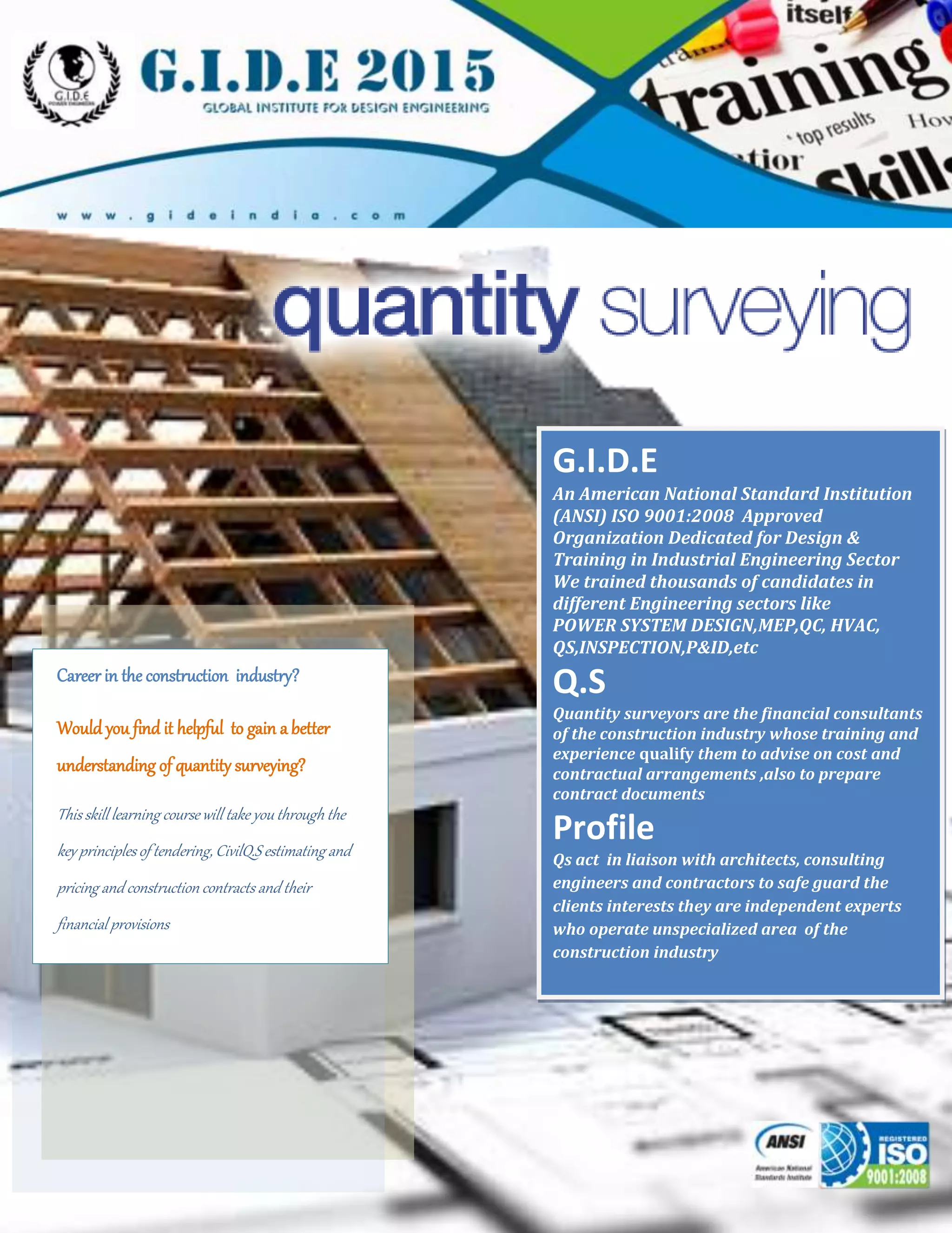 www.gideindia.com
Career in the construction industry?
Would you find it helpful to gain a better
understanding of quantity surveying?
This skill learning course will take you through the
key principles of tendering, CivilQ.S estimating and
pricing and construction contracts and their
financial provisions
G.I.D.E
An American National Standard Institution
(ANSI) ISO 9001:2008 Approved
Organization Dedicated for Design &
Training in Industrial Engineering Sector
We trained thousands of candidates in
different Engineering sectors like
POWER SYSTEM DESIGN,MEP,QC, HVAC,
QS,INSPECTION,P&ID,etc
Q.S
Quantity surveyors are the financial consultants
of the construction industry whose training and
experience qualify them to advise on cost and
contractual arrangements ,also to prepare
contract documents
Profile
Qs act in liaison with architects, consulting
engineers and contractors to safe guard the
clients interests they are independent experts
who operate unspecialized area of the
construction industry
 