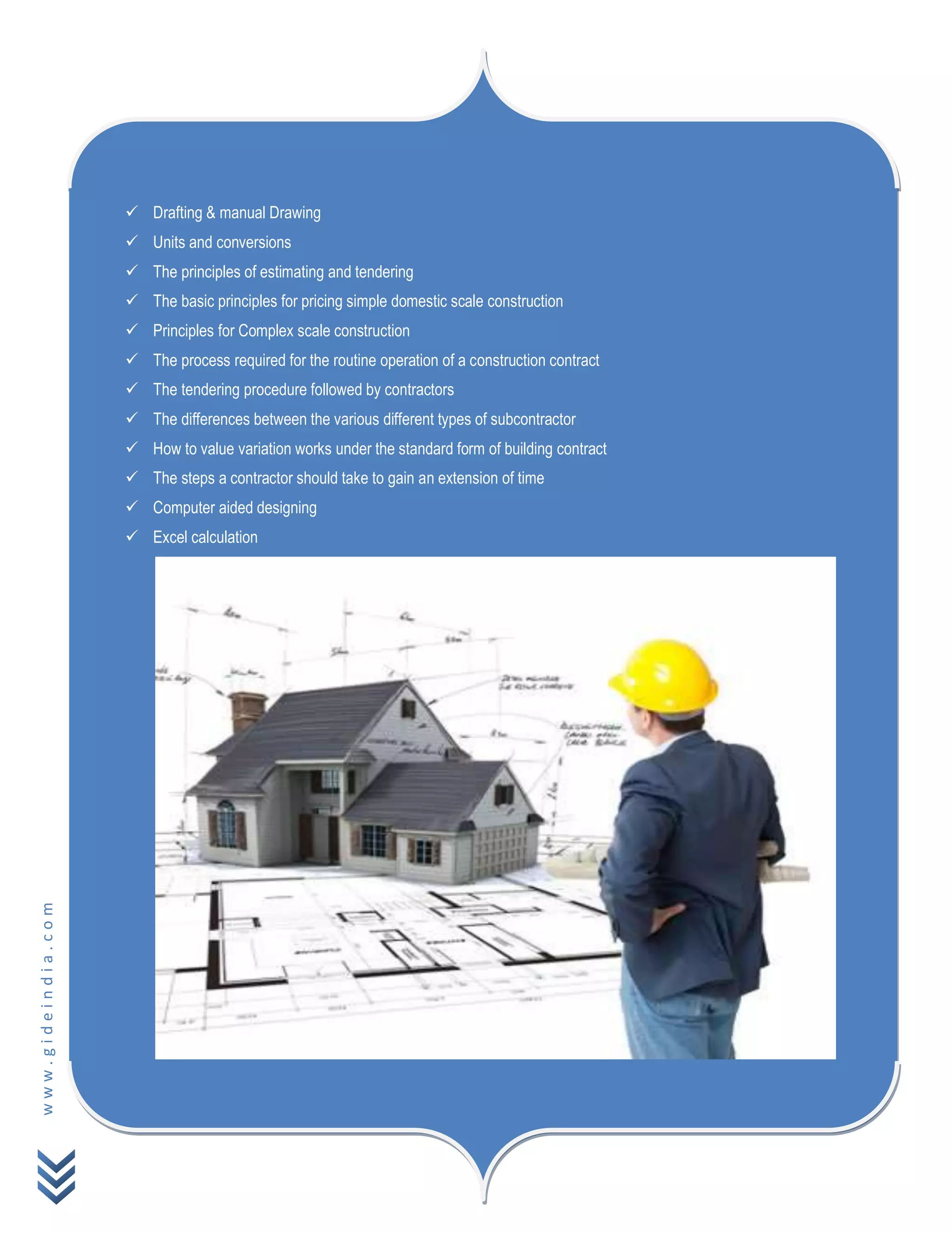 www.gideindia.com
 Drafting & manual Drawing
 Units and conversions
 The principles of estimating and tendering
 The basic principles for pricing simple domestic scale construction
 Principles for Complex scale construction
 The process required for the routine operation of a construction contract
 The tendering procedure followed by contractors
 The differences between the various different types of subcontractor
 How to value variation works under the standard form of building contract
 The steps a contractor should take to gain an extension of time
 Computer aided designing
 Excel calculation
 
