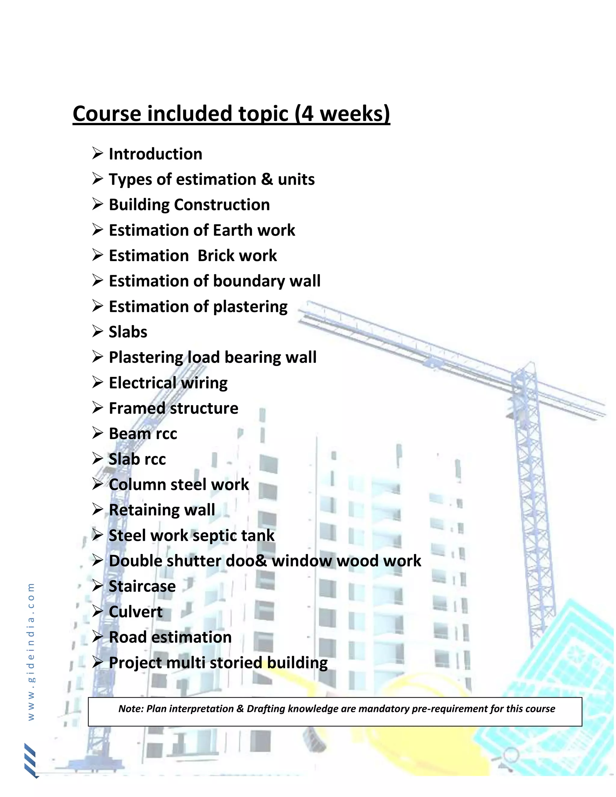 www.gideindia.com
Course included topic (4 weeks)
 Introduction
 Types of estimation & units
 Building Construction
 Estimation of Earth work
 Estimation Brick work
 Estimation of boundary wall
 Estimation of plastering
 Slabs
 Plastering load bearing wall
 Electrical wiring
 Framed structure
 Beam rcc
 Slab rcc
 Column steel work
 Retaining wall
 Steel work septic tank
 Double shutter doo& window wood work
 Staircase
 Culvert
 Road estimation
 Project multi storied building
Note: Plan interpretation & Drafting knowledge are mandatory pre-requirement for this course
 