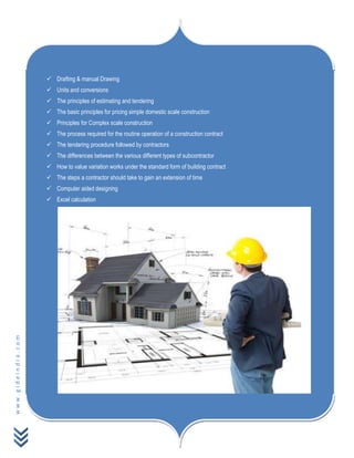 www.gideindia.com
 Drafting & manual Drawing
 Units and conversions
 The principles of estimating and tendering
 The basic principles for pricing simple domestic scale construction
 Principles for Complex scale construction
 The process required for the routine operation of a construction contract
 The tendering procedure followed by contractors
 The differences between the various different types of subcontractor
 How to value variation works under the standard form of building contract
 The steps a contractor should take to gain an extension of time
 Computer aided designing
 Excel calculation
 