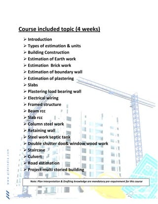 www.gideindia.com
Course included topic (4 weeks)
 Introduction
 Types of estimation & units
 Building Construction
 Estimation of Earth work
 Estimation Brick work
 Estimation of boundary wall
 Estimation of plastering
 Slabs
 Plastering load bearing wall
 Electrical wiring
 Framed structure
 Beam rcc
 Slab rcc
 Column steel work
 Retaining wall
 Steel work septic tank
 Double shutter doo& window wood work
 Staircase
 Culvert
 Road estimation
 Project multi storied building
Note: Plan interpretation & Drafting knowledge are mandatory pre-requirement for this course
 