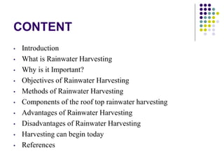 CONTENT
• Introduction
• What is Rainwater Harvesting
• Why is it Important?
• Objectives of Rainwater Harvesting
• Methods of Rainwater Harvesting
• Components of the roof top rainwater harvesting
• Advantages of Rainwater Harvesting
• Disadvantages of Rainwater Harvesting
• Harvesting can begin today
• References
 