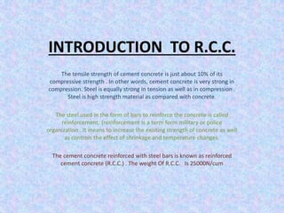 INTRODUCTION TO R.C.C.
The tensile strength of cement concrete is just about 10% of its
compressive strength . In other words, cement concrete is very strong in
compression. Steel is equally strong in tension as well as in compression .
Steel is high strength material as compared with concrete.
The steel used in the form of bars to reinforce the concrete is called
reinforcement. (reinforcement is a term form military or police
organization . It means to increase the existing strength of concrete as well
as controls the effect of shrinkage and temperature changes.
The cement concrete reinforced with steel bars is known as reinforced
cement concrete (R.C.C.) . The weight Of R.C.C. Is 25000N/cum
 