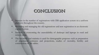 • Increase in the number of registrations with CRS application system on a uniform
platform throughout the country.
• Recording and managing the old registrations and new registration in an electronic
register format.
• Increase in overcoming the unavailability of desktops and laptops in rural and
remote areas.
• The recorded vital statistics is used for demographic purposes such as preparation
of population estimates and projections, studies of mortality, fertility and
construction of life tables.
 