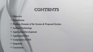 • Objective
• Introduction
• Problem Domain of the System & Proposed System
• Android Technology
• Application Development
• Application Flow
• Component of CRS
• Snapshots
• Conclusion
 
