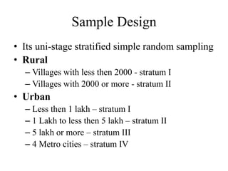 Sample Design
• Its uni-stage stratified simple random sampling
• Rural
– Villages with less then 2000 - stratum I
– Villages with 2000 or more - stratum II
• Urban
– Less then 1 lakh – stratum I
– 1 Lakh to less then 5 lakh – stratum II
– 5 lakh or more – stratum III
– 4 Metro cities – stratum IV
 