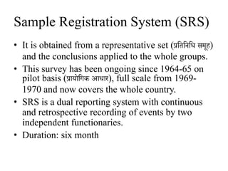 Sample Registration System (SRS)
• It is obtained from a representative set (प्रजिजनजि समूह)
and the conclusions applied to the whole groups.
• This survey has been ongoing since 1964-65 on
pilot basis (प्रायोजिक आिार), full scale from 1969-
1970 and now covers the whole country.
• SRS is a dual reporting system with continuous
and retrospective recording of events by two
independent functionaries.
• Duration: six month
 