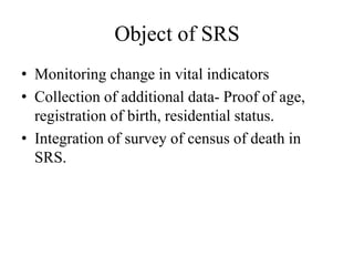 Object of SRS
• Monitoring change in vital indicators
• Collection of additional data- Proof of age,
registration of birth, residential status.
• Integration of survey of census of death in
SRS.
 