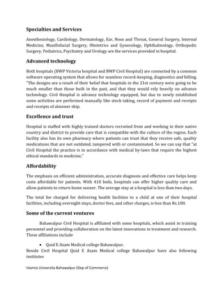 Islamia University Bahawalpur (Dep of Commerce)
Specialties and Services
Anesthesiology, Cardiology, Dermatology, Ear, Nose and Throat, General Surgery, Internal
Medicine, Maxillofacial Surgery, Obstetrics and Gynecology, Ophthalmology, Orthopedic
Surgery, Pediatrics, Psychiatry and Urology are the services provided in hospital.
Advanced technology
Both hospitals (BWP Victoria hospital and BWP Civil Hospital) are connected by a common
software operating system that allows for seamless record-keeping, diagnostics and billing.
"The designs are a result of their belief that hospitals in the 21st century were going to be
much smaller than those built in the past, and that they would rely heavily on advance
technology. Civil Hospital is advance technology equipped, but due to newly established
some activities are performed manually like stock taking, record of payment and receipts
and receipts of almoner ship.
Excellence and trust
Hospital is staffed with highly trained doctors recruited from and working in their native
country and district to provide care that is compatible with the culture of the region. Each
facility also has its own pharmacy where patients can trust that they receive safe, quality
medications that are not outdated, tampered with or contaminated. So we can say that “at
Civil Hospital the practice is in accordance with medical by-laws that require the highest
ethical standards in medicine,"
Affordability
The emphasis on efficient administration, accurate diagnosis and effective care helps keep
costs affordable for patients. With 410 beds, hospitals can offer higher quality care and
allow patients to return home sooner. The average stay at a hospital is less than two days.
The total fee charged for delivering health facilities to a child at one of their hospital
facilities, including overnight stays, doctor fees, and other charges, is less than Rs.100.
Some of the current ventures
Bahawalpur Civil Hospital is affiliated with some hospitals, which assist in training
personnel and providing collaboration on the latest innovations in treatment and research.
These affiliations include
 Quid E Azam Medical college Bahawalpur.
Beside Civil Hospital Quid E Azam Medical college Bahawalpur have also following
institutes
 