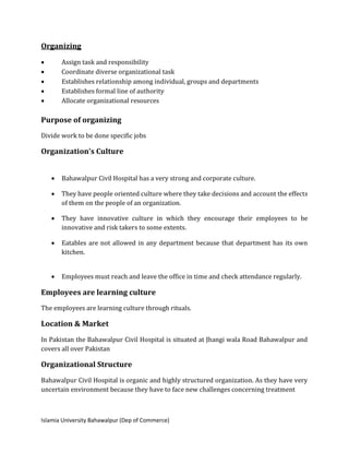 Islamia University Bahawalpur (Dep of Commerce)
Organizing
 Assign task and responsibility
 Coordinate diverse organizational task
 Establishes relationship among individual, groups and departments
 Establishes formal line of authority
 Allocate organizational resources
Purpose of organizing
Divide work to be done specific jobs
Organization’s Culture
 Bahawalpur Civil Hospital has a very strong and corporate culture.
 They have people oriented culture where they take decisions and account the effects
of them on the people of an organization.
 They have innovative culture in which they encourage their employees to be
innovative and risk takers to some extents.
 Eatables are not allowed in any department because that department has its own
kitchen.
 Employees must reach and leave the office in time and check attendance regularly.
Employees are learning culture
The employees are learning culture through rituals.
Location & Market
In Pakistan the Bahawalpur Civil Hospital is situated at Jhangi wala Road Bahawalpur and
covers all over Pakistan
Organizational Structure
Bahawalpur Civil Hospital is organic and highly structured organization. As they have very
uncertain environment because they have to face new challenges concerning treatment
 