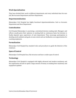 Islamia University Bahawalpur (Dep of Commerce)
Work Specialization
They have divided their work in different departments and every individual does his own
job, like Accounts Department and Store Department.
Departmentalization
Bahawalpur Civil Hospital has highly functional departmentalization. Such as Accounts
Department and Store Department.
Centralization
Civil Hospital Bahawalpur is practicing a centralized decision making style. Managers and
officers usually gives their opinions in meeting held on continuous bases but decision is
finally depends upon supervisors of each department. They encourage participation in
deciding work methods and goals at some extent and use feedbacks as an oppurtunities for
coaching employees.
Formalization
Bahawalpur Civil Hospital has standard rules and procedures to guide the behavior of the
employee.
Span of Control
Bahawalpur Civil Hospital has a flat structure and have a wider span of control
Technology
Bahawalpur Civil Hospital is equipped with highly advanced and modern machinery and
the organization off and on spent a large amount of money on making their machinery and
equipment updated
 