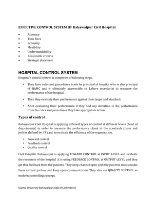 Islamia University Bahawalpur (Dep of Commerce)
EFFECTIVE CONYROL SYSTEM OF Bahawalpur Civil Hospital
 Accuracy
 Time lines
 Economy
 Flexibility
 Understandability
 Reasonable criteria
 Strategic placement
HOSPITAL CONTROL SYSTEM
Hospital’s control system is comprises of following steps.
• They have rules and procedures made by principal of hospital who is also principal
of QAMC and is ultimately answerable to Lahore secretariat to measure the
performance of the hospital.
• Then they evaluate their performance against their target and standard.
• After evaluating their performance if they find any deviation in the performance
from the rules and procedures they take appropriate action.
Types of control
Bahawalpur Civil Hospital is applying different types of control at different levels (head of
departments) in order to measure the performance closet to the standards (rules and
polices defined by HR) and to evaluate the efficiency of the organization.
• Forward control
• Feedback control
• Quality control
Civil Hospital Bahawalpur is applying FOWARD CONTROL at INPUT LEVEL and evaluate
the resources of the hospital .it is using FEEDBACK CONTROL at OUTPUT LEVEL and they
get this feedback from the patients. They keep channel open with the patients and consider
them as their partner and keep open communication. They also use QUALITY CONTROL as
modern controlling concept.
 