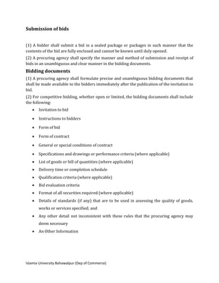 Islamia University Bahawalpur (Dep of Commerce)
Submission of bids
(1) A bidder shall submit a bid in a sealed package or packages in such manner that the
contents of the bid are fully enclosed and cannot be known until duly opened.
(2) A procuring agency shall specify the manner and method of submission and receipt of
bids in an unambiguous and clear manner in the bidding documents.
Bidding documents
(1) A procuring agency shall formulate precise and unambiguous bidding documents that
shall be made available to the bidders immediately after the publication of the invitation to
bid.
(2) For competitive bidding, whether open or limited, the bidding documents shall include
the following:
 Invitation to bid
 Instructions to bidders
 Form of bid
 Form of contract
 General or special conditions of contract
 Specifications and drawings or performance criteria (where applicable)
 List of goods or bill of quantities (where applicable)
 Delivery time or completion schedule
 Qualification criteria (where applicable)
 Bid evaluation criteria
 Format of all securities required (where applicable)
 Details of standards (if any) that are to be used in assessing the quality of goods,
works or services specified; and
 Any other detail not inconsistent with these rules that the procuring agency may
deem necessary
 An Other Information
 