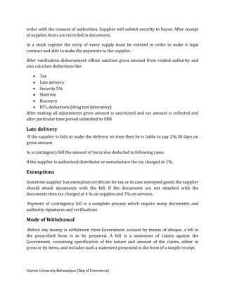 Islamia University Bahawalpur (Dep of Commerce)
order with the consent of authorities. Supplier will submit security to buyer. After receipt
of supplies items are recorded in documents.
In a stock register the entry of every supply must be entered in order to make it legal
contract and able to make the payments to the supplier.
After verification disbursement officer sanction gross amount from related authority and
also calculate deductions like
 Tax
 Late delivery
 Security 5%
 Shelf life
 Recovery
 DTL deductions (drug test laboratory)
After making all adjustments gross amount is sanctioned and tax amount is collected and
after particular time period submitted to FBR
Late delivery
If the supplier is fails to make the delivery on time then he is liable to pay 2%.30 days on
gross amount.
In a contingency bill the amount of tax is also deducted in following cases.
If the supplier is authorized distributor or manufacture the tax charged at 1%.
Exemptions
Sometime supplier has exemption certificate for tax or in case exempted goods the supplier
should attach documents with the bill. If the documents are not attached with the
documents then tax charged at 4 % on supplies and 7% on services.
Payment of contingency bill is a complete process which require many documents and
authority signatures and verifications
Mode of Withdrawal
Before any money is withdrawn from Government account by means of cheque, a bill in
the prescribed form is to be prepared. A bill is a statement of claims against the
Government, containing specification of the nature and amount of the claims, either in
gross or by items, and includes such a statement presented in the form of a simple receipt.
 