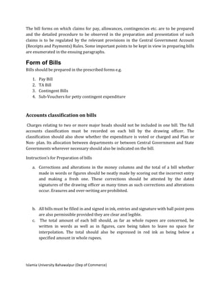 Islamia University Bahawalpur (Dep of Commerce)
The bill forms on which claims for pay, allowances, contingencies etc. are to be prepared
and the detailed procedure to be observed in the preparation and presentation of such
claims is to be regulated by the relevant provisions in the Central Government Account
(Receipts and Payments) Rules. Some important points to be kept in view in preparing bills
are enumerated in the ensuing paragraphs.
Form of Bills
Bills should be prepared in the prescribed forms e.g.
1. Pay Bill
2. TA Bill
3. Contingent Bills
4. Sub-Vouchers for petty contingent expenditure
Accounts classification on bills
Charges relating to two or more major heads should not be included in one bill. The full
accounts classification must be recorded on each bill by the drawing officer. The
classification should also show whether the expenditure is voted or charged and Plan or
Non- plan. Its allocation between departments or between Central Government and State
Governments wherever necessary should also be indicated on the bill.
Instruction’s for Preparation of bills
a. Corrections and alterations in the money columns and the total of a bill whether
made in words or figures should be neatly made by scoring out the incorrect entry
and making a fresh one. These corrections should be attested by the dated
signatures of the drawing officer as many times as such corrections and alterations
occur. Erasures and over-writing are prohibited.
b. All bills must be filled in and signed in ink, entries and signature with ball point pens
are also permissible provided they are clear and legible.
c. The total amount of each bill should, as far as whole rupees are concerned, be
written in words as well as in figures, care being taken to leave no space for
interpolation. The total should also be expressed in red ink as being below a
specified amount in whole rupees.
 
