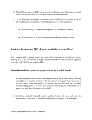 Islamia University Bahawalpur (Dep of Commerce)
d. When bills are presented/drawn on account of charges incurred under any special
orders, an attested copy of the sanction must be attached to the bill.
e. In the following cases, copies of sanction orders should also be attached to the bill
in which the amount is drawn / claimed in pursuance of such sanctions :-
 Orders relating to loans/advances granted to Government servants
 Orders relating to promotion/appointment of Government servants.
Specimen Signatures of DDO (drawing and disbursement officer)
Every drawing officer should send a specimen of his signature to the PAO or Cheque-
drawing DDO as the case may be, through some superior officer whose specimen signature
is already with PAO/Cheque-drawing DDO.
Essential Conditions governing expenditure from public funds
1. No Drawing Officer should incur any expenditure or enter into liability involving
expenditure or transfer of moneys for investment or deposit from Government
account unless such expenditure or transfer, as the case may be, has been
sanctioned by general or special orders of Government or by any authority to whom
power has been duly delegated in this behalf.
2. All charges actually incurred must be paid and drawn at once, and under no
circumstance be allowed to spill over to be paid from the grant of another year.
 