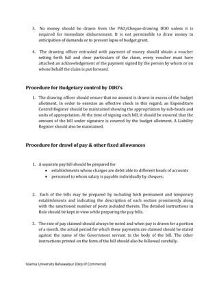 Islamia University Bahawalpur (Dep of Commerce)
3. No money should be drawn from the PAO/Cheque-drawing DDO unless it is
required for immediate disbursement. It is not permissible to draw money in
anticipation of demands or to prevent lapse of budget grant.
4. The drawing officer entrusted with payment of money should obtain a voucher
setting forth full and clear particulars of the claim, every voucher must have
attached an acknowledgement of the payment signed by the person by whom or on
whose behalf the claim is put forward.
Procedure for Budgetary control by DDO’s
1. The drawing officer should ensure that no amount is drawn in excess of the budget
allotment. In order to exercise an effective check in this regard, an Expenditure
Control Register should be maintained showing the appropriation by sub-heads and
units of appropriation. At the time of signing each bill, it should be ensured that the
amount of the bill under signature is covered by the budget allotment. A Liability
Register should also be maintained.
Procedure for drawl of pay & other fixed allowances
1. A separate pay bill should be prepared for
 establishments whose charges are debit able to different heads of accounts
 personnel to whom salary is payable individually by cheques;
2. Each of the bills may be prepared by including both permanent and temporary
establishments and indicating the description of each section prominently along
with the sanctioned number of posts included therein. The detailed instructions in
Rule should be kept in view while preparing the pay bills.
3. The rate of pay claimed should always be noted and when pay is drawn for a portion
of a month, the actual period for which these payments are claimed should be stated
against the name of the Government servant in the body of the bill. The other
instructions printed on the form of the bill should also be followed carefully.
 