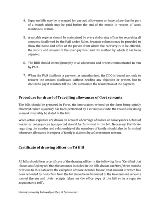 Islamia University Bahawalpur (Dep of Commerce)
4. Separate bills may be presented for pay and allowances or leave salary due for part
of a month which may be paid before the end of the month in respect of cases
mentioned, in Rule.
5. A suitable register should be maintained by every disbursing officer for recording all
amounts disallowed by the PAO under Rules. Separate columns may be provided to
show the name and office of the person from whom the recovery is to be effected,
the nature and amount of the over-payment and the method by which it has been
adjusted.
6. The DDO should attend promptly to all objections and orders communicated to him
by PAO.
7. When the PAO disallows a payment as unauthorized, the DDO is bound not only to
recover the amount disallowed without heeding any objection or protest, but to
decline to pay it in future till the PAO authorizes the resumption of the payment.
Procedure for drawl of Travelling allowances of Govt servants
The bills should be prepared in Form, the instructions printed on the form being strictly
observed. When a journey has been performed by a circuitous route, the reasons for doing
so must invariably be stated in the bill.
When actual expenses are drawn on account of carriage of horses or conveyances details of
horses or conveyances transported should be furnished in the bill. Necessary Certificate
regarding the number and relationship of the members of family should also be furnished
whenever allowance in respect of family is claimed by a Government servant.
Certificate of drawing officer on TA Bill
All bills should bear a certificate of the drawing officer in the following form “Certified that
I have satisfied myself that the amounts included in the bills drawn one/two/three months
previous to this date,with the exception of those detailed below(total amount of which has
been refunded by deduction from the bill) have been disbursed to the Government servants
named therein and their receipts taken on the office copy of the bill or in a separate
acquaintance roll''.
 