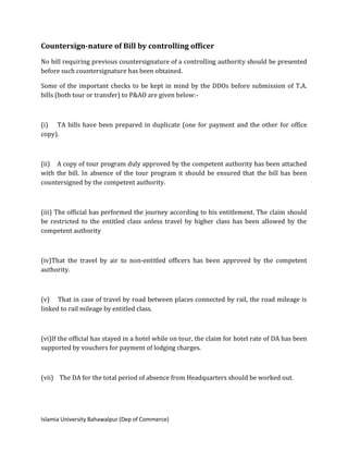 Islamia University Bahawalpur (Dep of Commerce)
Countersign-nature of Bill by controlling officer
No bill requiring previous countersignature of a controlling authority should be presented
before such countersignature has been obtained.
Some of the important checks to be kept in mind by the DDOs before submission of T.A.
bills (both tour or transfer) to P&AO are given below:-
(i) TA bills have been prepared in duplicate (one for payment and the other for office
copy).
(ii) A copy of tour program duly approved by the competent authority has been attached
with the bill. In absence of the tour program it should be ensured that the bill has been
countersigned by the competent authority.
(iii) The official has performed the journey according to his entitlement. The claim should
be restricted to the entitled class unless travel by higher class has been allowed by the
competent authority
(iv)That the travel by air to non-entitled officers has been approved by the competent
authority.
(v) That in case of travel by road between places connected by rail, the road mileage is
linked to rail mileage by entitled class.
(vi)If the official has stayed in a hotel while on tour, the claim for hotel rate of DA has been
supported by vouchers for payment of lodging charges.
(vii) The DA for the total period of absence from Headquarters should be worked out.
 