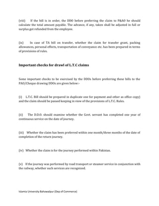 Islamia University Bahawalpur (Dep of Commerce)
(viii) If the bill is in order, the DDO before preferring the claim to P&AO he should
calculate the total amount payable. The advance, if any, taken shall be adjusted in full or
surplus got refunded from the employee.
(ix) In case of TA bill on transfer, whether the claim for transfer grant, packing
allowances, personal effects, transportation of conveyance etc. has been prepared in terms
of provisions of rules.
Important checks for drawl of L.T.C claims
Some important checks to be exercised by the DDOs before preferring these bills to the
PAO/Cheque drawing DDOs are given below:-
(i) L.T.C. Bill should be prepared in duplicate one for payment and other as office copy)
and the claim should be passed keeping in view of the provisions of L.T.C. Rules.
(ii) The D.D.O. should examine whether the Govt. servant has completed one year of
continuous service on the date of journey.
(iii) Whether the claim has been preferred within one month/three months of the date of
completion of the return journey.
(iv) Whether the claim is for the journey performed within Pakistan.
(v) If the journey was performed by road transport or steamer service in conjunction with
the railway, whether such services are recognized.
 
