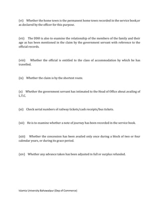 Islamia University Bahawalpur (Dep of Commerce)
(vi) Whether the home town is the permanent home town recorded in the service book,or
as declared by the officer for this purpose.
(vii) The DDO is also to examine the relationship of the members of the family and their
age as has been mentioned in the claim by the government servant with reference to the
official records.
(viii) Whether the official is entitled to the class of accommodation by which he has
travelled.
(ix) Whether the claim is by the shortest route.
(x) Whether the government servant has intimated to the Head of Office about availing of
L.T.C.
(xi) Check serial numbers of railway tickets/cash receipts/bus tickets.
(xii) He is to examine whether a note of journey has been recorded in the service book.
(xiii) Whether the concession has been availed only once during a block of two or four
calendar years, or during its grace period.
(xiv) Whether any advance taken has been adjusted in full or surplus refunded.
 