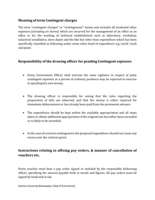 Islamia University Bahawalpur (Dep of Commerce)
Meaning of term Contingent charges
The term "contingent charges'' or "contingencies'' means and includes all incidental other
expenses (including on stores) which are incurred for the management of an office as an
office or for the working of technical establishment such as laboratory, workshop,
industrial installation, store depot and the like but other than expenditure which has been
specifically classified as following under some other head of expenditure e.g.,`work',`tools
and plant'.
Responsibility of the drawing officer for pending Contingent expenses
 Every Government Officer shall exercise the same vigilance in respect of petty
contingent expenses as a person of ordinary prudence may be expected to exercise
in spending his own money.
 The drawing officer is responsible for seeing that the rules regarding the
preparation of bills are observed, and that the money is either required for
immediate disbursement or has already been paid from the permanent advance.
 The expenditure should be kept within the available appropriation and all steps
taken to obtain additional appropriation if the original one has either been exceeded
or is likely to be exceeded.
 In the case of contract contingencies the proposed expenditure should not cause any
excess over the contract grant.
Instructions relating to affixing pay orders, & manner of cancellation of
vouchers etc.
Every voucher must bear a pay order signed or initialed by the responsible disbursing
officer, specifying the amount payable both in words and figures. All pay orders must be
signed by hand and in ink.
 