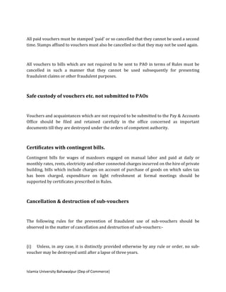 Islamia University Bahawalpur (Dep of Commerce)
All paid vouchers must be stamped 'paid' or so cancelled that they cannot be used a second
time. Stamps affixed to vouchers must also be cancelled so that they may not be used again.
All vouchers to bills which are not required to be sent to PAO in terms of Rules must be
cancelled in such a manner that they cannot be used subsequently for presenting
fraudulent claims or other fraudulent purposes.
Safe custody of vouchers etc. not submitted to PAOs
Vouchers and acquaintances which are not required to be submitted to the Pay & Accounts
Office should be filed and retained carefully in the office concerned as important
documents till they are destroyed under the orders of competent authority.
Certificates with contingent bills.
Contingent bills for wages of mazdoors engaged on manual labor and paid at daily or
monthly rates, rents, electricity and other connected charges incurred on the hire of private
building, bills which include charges on account of purchase of goods on which sales tax
has been charged, expenditure on light refreshment at formal meetings should be
supported by certificates prescribed in Rules.
Cancellation & destruction of sub-vouchers
The following rules for the prevention of fraudulent use of sub-vouchers should be
observed in the matter of cancellation and destruction of sub-vouchers:-
(i) Unless, in any case, it is distinctly provided otherwise by any rule or order, no sub-
voucher may be destroyed until after a lapse of three years.
 