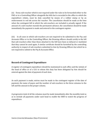 Islamia University Bahawalpur (Dep of Commerce)
(ii) Every sub-voucher which is not required under the rules to be forwarded either to the
PAO or to a Controlling Officer alongwith the bills but is recorded in the office to which the
expenditure relates, must be duly cancelled by means of a rubber stamp or by an
endorsement in red ink across the voucher. The cancellation should be made at the time
when the contingent bill in which the sub-vouchers are included is actually signed. If the
amount of a sub-voucher exceeds the permanent advance, the cancellation should be made
immediately the payment is made and entered in the contingent register.
(iii) In all cases in which sub-vouchers are not required to be submitted to the Pay and
Accounts Office or to the Controlling Officer, the Drawing officers should certify in the bill
that sub-vouchers other than those attached to the bill have been so defaced or mutilated
that they cannot be used again. A similar certificate should be furnished by the controlling
authority in respect of sub-vouchers submitted to him by Drawing Officers but which he is
not required to submit to the Pay & Accounts Office.
Record of Contingent Expenditure
A register of contingent expenditure should be maintained in each office and the initials of
the head of office or of a G.O. to whom this duty has been delegated by him should be
entered against the date of payment of each item.
As each payment is made, entries must be made in the contingent register of the date of
payment, the name of payee and the number of sub-vouchers in the three columns to the
left and the amount in the proper column.
A progressive total of all the columns must be made immediately after the monthly total so
as to include all payments under each head to enable the DDO to watch the progress of
expenditure.
 