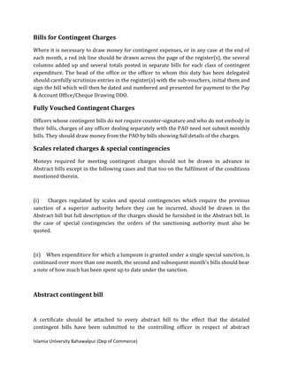 Islamia University Bahawalpur (Dep of Commerce)
Bills for Contingent Charges
Where it is necessary to draw money for contingent expenses, or in any case at the end of
each month, a red ink line should be drawn across the page of the register(s), the several
columns added up and several totals posted in separate bills for each class of contingent
expenditure. The head of the office or the officer to whom this duty has been delegated
should carefully scrutinize entries in the register(s) with the sub-vouchers, initial them and
sign the bill which will then be dated and numbered and presented for payment to the Pay
& Account Office/Cheque Drawing DDO.
Fully Vouched Contingent Charges
Officers whose contingent bills do not require counter-signature and who do not embody in
their bills, charges of any officer dealing separately with the PAO need not submit monthly
bills. They should draw money from the PAO by bills showing full details of the charges.
Scales related charges & special contingencies
Moneys required for meeting contingent charges should not be drawn in advance in
Abstract bills except in the following cases and that too on the fulfilment of the conditions
mentioned therein.
(i) Charges regulated by scales and special contingencies which require the previous
sanction of a superior authority before they can be incurred, should be drawn in the
Abstract bill but full description of the charges should be furnished in the Abstract bill. In
the case of special contingencies the orders of the sanctioning authority must also be
quoted.
(ii) When expenditure for which a lumpsum is granted under a single special sanction, is
continued over more than one month, the second and subsequent month's bills should bear
a note of how much has been spent up to date under the sanction.
Abstract contingent bill
A certificate should be attached to every abstract bill to the effect that the detailed
contingent bills have been submitted to the controlling officer in respect of abstract
 