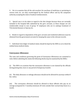 Islamia University Bahawalpur (Dep of Commerce)
4. He is to examine that all the sub-vouchers for purchase of medicines or pertaining to
various tests etc. are duly countersigned by the medical officer and by the competent
authority accepting the claim of medical reimbursement.
5. Special case is to be taken in regard to the diet charges because these are normally
included in the hospital bills submitted by the govt. servants, as these charges are not
reimbursable except in case of group `D’ employees who are to undergo treatment of
T.B./mental diseases or leprosy etc.
6. Details in regard to dependents of the govt. servants and residential addresses must be
obtained from the government servants for keeping the same in the relevant records.
7. Individual-wise ledger of medical claims should be kept by the DDO so as to check the
unduly heavy medical claims.
Conveyance Allowance
The rates and conditions governing the grant of Conveyance Allowances are contained in
rules. Before admitting the claims the following checks may be examined by the DDOs:-
(i) The DDO is to examine that the conveyance allowance is not claimed by the officials
during joining time, leave or any period of temporary transfer.
(ii) The daily allowance or mileage allowance should not be allowed for journeys within 8
km. radius.
(iii) The conveyance allowance should be allowed to those officials who pay on an
average (computed for 3 months) minimum 20 visits outside their normal duty hours in a
month.
 
