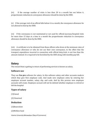 Islamia University Bahawalpur (Dep of Commerce)
(iv) If the average number of visits is less than 20 in a month but not below 6,
proportionate reduction in conveyance allowance should be done by the DDO.
(v) If the average visit of an official falls below 6 in a month, the conveyance allowance be
not allowed to him by the DDO.
(vi) If the conveyance is not maintained or not used for official journeys/hospital visits
for more than 15 days at a time in a month the proportionate reduction in conveyance
allowance should be done by the DDO.
(vii) A certificate is to be obtained from those officers who draw at the minimum rates of
conveyance allowance or who do not use their own conveyance, to the effect that the
transport expenditure incurred in connection with official duty/visit, is not less than the
amount claimed. It is required to be furnished by the DDO along with monthly pay bill.
Salary
The reward that is getting in return of performing services is known as salary.
Software use
They use Fox pro software for salary. In this software salary and other accounts made.in
which they give first employee code. And made new employee entry by entering her
employee account number, salary slip, and scale. And by this process new employee
accounts will create. Employee account will not be deleted whether employee is retired or
left the hospital
Types of salary
(1)Casual
(2) Unearned
Deduction
(1)Benevolent
(2)Welfare fund
 
