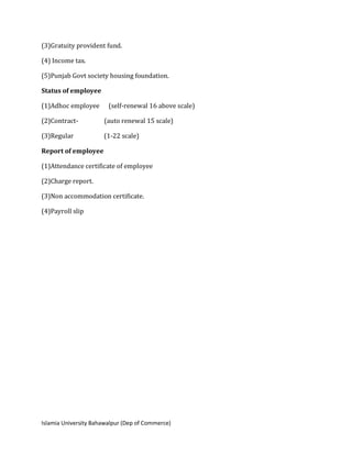 Islamia University Bahawalpur (Dep of Commerce)
(3)Gratuity provident fund.
(4) Income tax.
(5)Punjab Govt society housing foundation.
Status of employee
(1)Adhoc employee (self-renewal 16 above scale)
(2)Contract- (auto renewal 15 scale)
(3)Regular (1-22 scale)
Report of employee
(1)Attendance certificate of employee
(2)Charge report.
(3)Non accommodation certificate.
(4)Payroll slip
 