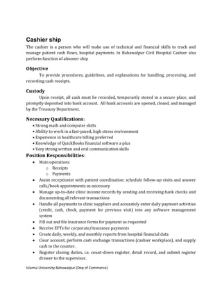 Islamia University Bahawalpur (Dep of Commerce)
Cashier ship
The cashier is a person who will make use of technical and financial skills to track and
manage patient cash flows, hospital payments. In Bahawalpur Civil Hospital Cashier also
perform function of almoner ship
Objective
To provide procedures, guidelines, and explanations for handling, processing, and
recording cash receipts.
Custody
Upon receipt, all cash must be recorded, temporarily stored in a secure place, and
promptly deposited into bank account. All bank accounts are opened, closed, and managed
by the Treasury Department.
Necessary Qualifications:
• Strong math and computer skills
• Ability to work in a fast-paced, high stress environment
• Experience in healthcare billing preferred
• Knowledge of QuickBooks financial software a plus
• Very strong written and oral communication skills
Position Responsibilities:
 Main operations
o Receipts
o Payments
 Assist receptionist with patient coordination; schedule follow-up visits and answer
calls/book appointments as necessary
 Manage up-to-date clinic income records by sending and receiving bank checks and
documenting all relevant transactions
 Handle all payments to clinic suppliers and accurately enter daily payment activities
(credit, cash, check, payment for previous visit) into any software management
system
 Fill out and file insurance forms for payment as requested
 Receive EFTs for corporate/insurance payments
 Create daily, weekly, and monthly reports from hospital financial data
 Clear account, perform cash exchange transactions (cashier workplace), and supply
cash to the counter.
 Register closing duties, i.e. count-down register, detail record, and submit register
drawer to the supervisor.
 