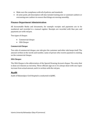 Islamia University Bahawalpur (Dep of Commerce)
 Make sure the compliance with all of policies and standards
 At some point, job description will also include training new or assistant cashiers or
overseeing new cashiers to ensure that things are moving smoothly.
Finance Department Administration
All Accountable Books and documents, for example receipts and payments are to be
numbered and recorded in a manual register. Receipts are recorded with blue pen and
payments are with red pen.
Two types of cheque:
 Commercial cheque
 SDA Cheque
Commercial Cheque
Two side of commercial cheque, one side give the customer and other side keeps itself. The
amount written in the words and number, name of person who receive payment is existing
on the commercial cheque.
SDA Cheque:
The SDA Cheque is the abbreviation of the Special Drawing Account cheque. The entry that
is done on it known as red entry. Three officials sign on it. It is always done with one rupee
increase from actual amount, and it is written with the red pen.
Audit
Audit of Bahawalpur Civil Hospital is conducted in QAMC.
 