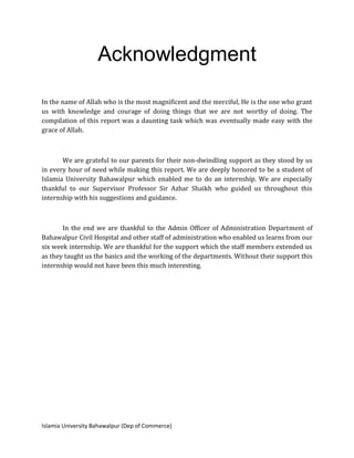 Islamia University Bahawalpur (Dep of Commerce)
Acknowledgment
In the name of Allah who is the most magnificent and the merciful, He is the one who grant
us with knowledge and courage of doing things that we are not worthy of doing. The
compilation of this report was a daunting task which was eventually made easy with the
grace of Allah.
We are grateful to our parents for their non-dwindling support as they stood by us
in every hour of need while making this report. We are deeply honored to be a student of
Islamia University Bahawalpur which enabled me to do an internship. We are especially
thankful to our Supervisor Professor Sir Azhar Shaikh who guided us throughout this
internship with his suggestions and guidance.
In the end we are thankful to the Admin Officer of Administration Department of
Bahawalpur Civil Hospital and other staff of administration who enabled us learns from our
six week internship. We are thankful for the support which the staff members extended us
as they taught us the basics and the working of the departments. Without their support this
internship would not have been this much interesting.
 