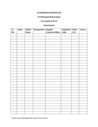 Islamia University Bahawalpur (Dep of Commerce)
ATTENDENCE CERTIFICATE
Civil Hospital Bahawalpur
For month of 2014
Department
Sr.
NO
Name Father
Name
Designation Regular
Contract/Adhoc
Employee
Code
Bank
A/C
Leaves
 