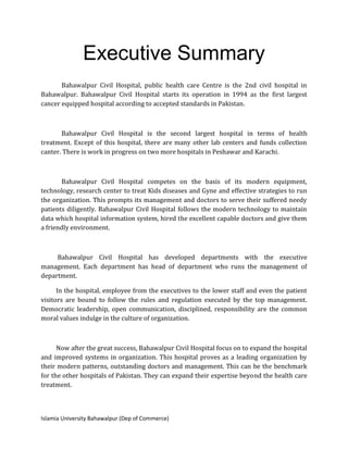 Islamia University Bahawalpur (Dep of Commerce)
Executive Summary
Bahawalpur Civil Hospital, public health care Centre is the 2nd civil hospital in
Bahawalpur. Bahawalpur Civil Hospital starts its operation in 1994 as the first largest
cancer equipped hospital according to accepted standards in Pakistan.
Bahawalpur Civil Hospital is the second largest hospital in terms of health
treatment. Except of this hospital, there are many other lab centers and funds collection
canter. There is work in progress on two more hospitals in Peshawar and Karachi.
Bahawalpur Civil Hospital competes on the basis of its modern equipment,
technology, research center to treat Kids diseases and Gyne and effective strategies to run
the organization. This prompts its management and doctors to serve their suffered needy
patients diligently. Bahawalpur Civil Hospital follows the modern technology to maintain
data which hospital information system, hired the excellent capable doctors and give them
a friendly environment.
Bahawalpur Civil Hospital has developed departments with the executive
management. Each department has head of department who runs the management of
department.
In the hospital, employee from the executives to the lower staff and even the patient
visitors are bound to follow the rules and regulation executed by the top management.
Democratic leadership, open communication, disciplined, responsibility are the common
moral values indulge in the culture of organization.
Now after the great success, Bahawalpur Civil Hospital focus on to expand the hospital
and improved systems in organization. This hospital proves as a leading organization by
their modern patterns, outstanding doctors and management. This can be the benchmark
for the other hospitals of Pakistan. They can expand their expertise beyond the health care
treatment.
 
