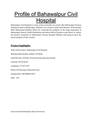 Islamia University Bahawalpur (Dep of Commerce)
Profile of Bahawalpur Civil
Hospital
Bahawalpur Civil Hospital is a state-of-the-art health care center after Bahawalpur Victoria
Hospital located in Bahawalpur, Pakistan. It is a project of the Chief Minister of the Punjab,
Mian Muhammad Shahbaz Sharif, for resolving the problems of the large population of
Bahawalpur District, Sindh, Baluchistan and almost half of Punjab in near future, to reduce
the burden of patients on Bahawalpur Victoria Hospital Pakistan and trying to pave the
way to progress of this country.
Project highlights
Name of the Project: Bahawalpur Civil Hospital
Multispecialty Number of Beds: 410 Beds
Land Plot Size: 6330 Sq. Yards.(Land has been purchased)
Latitude: 29°24'44.54"
Longitude: 71°43'11.95"
Means of Financing: Funds from Govt
Inauguration: 4th MARCH 2013
Staff: 523
 