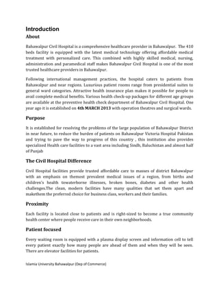 Islamia University Bahawalpur (Dep of Commerce)
Introduction
About
Bahawalpur Civil Hospital is a comprehensive healthcare provider in Bahawalpur. The 410
beds facility is equipped with the latest medical technology offering affordable medical
treatment with personalized care. This combined with highly skilled medical, nursing,
administration and paramedical staff makes Bahawalpur Civil Hospital is one of the most
trusted healthcare providers in Bahawalpur.
Following international management practices, the hospital caters to patients from
Bahawalpur and near regions. Luxurious patient rooms range from presidential suites to
general ward categories. Attractive health insurance plan makes it possible for people to
avail complete medical benefits. Various health check-up packages for different age groups
are available at the preventive health check department of Bahawalpur Civil Hospital. One
year ago it is established on 4th MARCH 2013 with operation theatres and surgical wards.
Purpose
It is established for resolving the problems of the large population of Bahawalpur District
in near future, to reduce the burden of patients on Bahawalpur Victoria Hospital Pakistan
and trying to pave the way to progress of this country , this institution also provides
specialized Health care facilities to a vast area including Sindh, Baluchistan and almost half
of Punjab
The Civil Hospital Difference
Civil Hospital facilities provide trusted affordable care to masses of district Bahawalpur
with an emphasis on themost prevalent medical issues of a region, from births and
children's health towaterborne illnesses, broken bones, diabetes and other health
challenges.The clean, modern facilities have many qualities that set them apart and
makethem the preferred choice for business class, workers and their families.
Proximity
Each facility is located close to patients and is right-sized to become a true community
health center where people receive care in their own neighborhoods.
Patient focused
Every waiting room is equipped with a plasma display screen and information cell to tell
every patient exactly how many people are ahead of them and when they will be seen.
There are elevator facilities for patients.
 