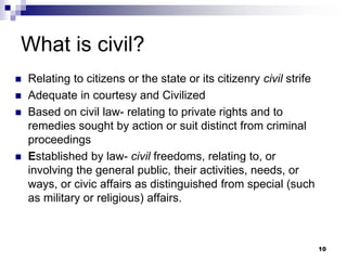 What is civil?
 Relating to citizens or the state or its citizenry civil strife
 Adequate in courtesy and Civilized
 Based on civil law- relating to private rights and to
remedies sought by action or suit distinct from criminal
proceedings
 Established by law- civil freedoms, relating to, or
involving the general public, their activities, needs, or
ways, or civic affairs as distinguished from special (such
as military or religious) affairs.
10
 