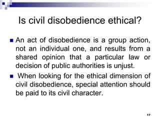 Is civil disobedience ethical?
 An act of disobedience is a group action,
not an individual one, and results from a
shared opinion that a particular law or
decision of public authorities is unjust.
 When looking for the ethical dimension of
civil disobedience, special attention should
be paid to its civil character.
17
 